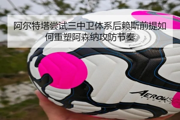 阿尔特塔尝试三中卫体系后赖斯前提如何重塑阿森纳攻防节奏