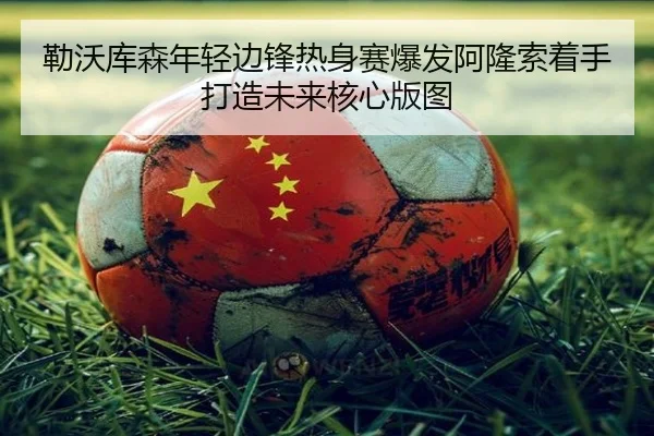 勒沃库森年轻边锋热身赛爆发阿隆索着手打造未来核心版图
